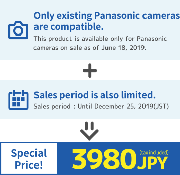 Only existing Panasonic cameras are compatible. (This product is available only for Panasonic cameras on sale as of June 18, 2019) + Sales period is also limited. (Sales period: until December 25, 2019 (JST)) => Special Price! 3980 JPY (tax included)