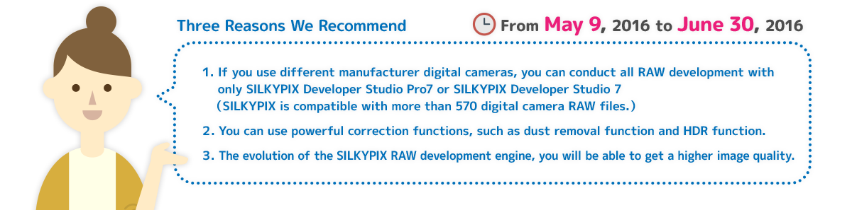 Three Reasons We Recommend 1. If you use different manufacturer digital cameras, you can conduct all RAW development with only SILKYPIX Developer Studio Pro7 or SILKYPIX Developer Studio 7 (SILKYPIX is compatible with more than 570 digital camera RAW files.) 2. You can use powerful correction functions, such as dust removal function and HDR function. 3. The evolution of the SILKYPIX RAW development engine, you will be able to get a higher image quality. Campaign period: From May 9, 2016 to June 30, 2016